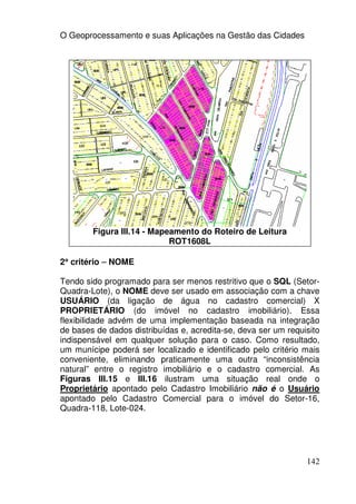 O Geoprocessamento e suas Aplicações na Gestão das Cidades




        Figura III.14 - Mapeamento do Roteiro de Leitura
                            ROT1608L

2° critério – NOME
 °

Tendo sido programado para ser menos restritivo que o SQL (Setor-
Quadra-Lote), o NOME deve ser usado em associação com a chave
USUÁRIO (da ligação de água no cadastro comercial) X
PROPRIETÁRIO (do imóvel no cadastro imobiliário). Essa
flexibilidade advém de uma implementação baseada na integração
de bases de dados distribuídas e, acredita-se, deva ser um requisito
indispensável em qualquer solução para o caso. Como resultado,
um munícipe poderá ser localizado e identificado pelo critério mais
conveniente, eliminando praticamente uma outra “inconsistência
natural” entre o registro imobiliário e o cadastro comercial. As
Figuras III.15 e III.16 ilustram uma situação real onde o
Proprietário apontado pelo Cadastro Imobiliário não é o Usuário
apontado pelo Cadastro Comercial para o imóvel do Setor-16,
Quadra-118, Lote-024.




                                                                142
 