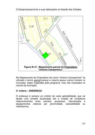 O Geoprocessamento e suas Aplicações na Gestão das Cidades




       Figura III.15 - Mapeamento parcial do Proprietário
                      “Antonio Campanharo”


No Mapeamento do Proprietário de nome “Antonio Campanharo” foi
utilizado o termo parcial porque o mesmo possui outros imóveis no
município, todos mapeados pelo programa, mas não mostrados no
recorte da ilustração.

3° critério – ENDEREÇO
 °

O endereço é sempre um critério de vasta aplicabilidade, que vai
desde uma simples localização até a criação de complexos
relacionamentos entre eventos, processos, intervenções e
equipamentos urbanos por proximidade, acessibilidade ou
interferência.




                                                             143
 