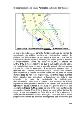 O Geoprocessamento e suas Aplicações na Gestão das Cidades




   Figura III.16 - Mapeamento do Usuário “Anselmo Aranda”

A chave do endereço é, portanto, fundamental para as rotinas de
atendimento ao público; registro de reclamações; registro de
eventos; encaminhamento de processos; e para as operações do
cadastro técnico no apoio às intervenções, obras, projetos, estudos
e levantamentos. Como no caso do NOME, o critério do
ENDEREÇO é menos restritivo do que o SQL (Setor-Quadra-Lote),
e é muito flexível uma vez que o operador poderá informar apenas
trechos do nome do logradouro. À semelhança daquele caso, o
operador terá como resposta tantos mapas quantos forem aqueles
que contenham o “trecho” de nome informado, no caso de haver
multiplicidade de nomes de logradouros, ou tantos mapas quantos
forem aqueles que contenham o logradouro em toda a sua
extensão,     no    caso  da     inexistência  de    multiplicidade.
Ilustrativamente, mostramos a seguir o mapeamento de 2(dois)
logradouros contrapondo as respostas do sistema nos casos de um
logradouro pouco extenso e de outro de grande extensão. No
exemplo da Figura III.17, percebe-se uma linha verde contornando
as quadras fiscais. Esta linha é borda de uma célula básica de
mapa, a qual corresponde ao Setor Fiscal 16 / Bacia Guaixaya /
Setor de Abastecimento Erasmo Assunção / Zona Alta. Todas essas
propriedades tornam-se atributos homogêneos dos munícipes que


                                                                144
 