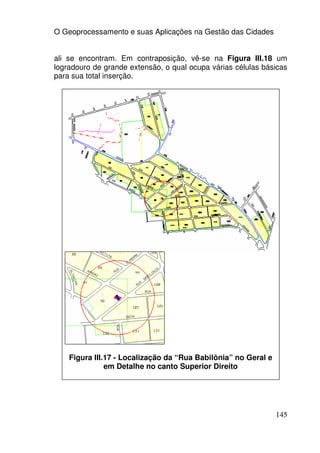 O Geoprocessamento e suas Aplicações na Gestão das Cidades


ali se encontram. Em contraposição, vê-se na Figura III.18 um
logradouro de grande extensão, o qual ocupa várias células básicas
para sua total inserção.




    Figura III.17 - Localização da “Rua Babilônia” no Geral e
               em Detalhe no canto Superior Direito




                                                                145
 