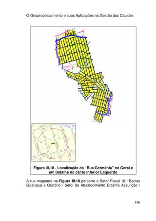 O Geoprocessamento e suas Aplicações na Gestão das Cidades




    Figura III.18 - Localização da “Rua Germânia” no Geral e
              em Detalhe no canto Inferior Esquerdo

A rua mapeada na Figura III.18 percorre o Setor Fiscal 16 / Bacias
Guaixaya e Oratório / Setor de Abastecimento Erasmo Assunção /



                                                               146
 