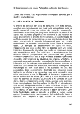 O Geoprocessamento e suas Aplicações na Gestão das Cidades


Zonas Alta e Baixa. Seu mapeamento é composto, portanto, por 4
(quatro) células básicas.

4° critério – FAIXA DE CONSUMO
 °

O critério de seleção por faixa de consumo, com toda certeza,
constituir-se-á num daqueles com mais vasta aplicabilidade tanto na
gestão comercial como nas rotinas de operação; manutenção;
atendimento às reclamações; programas de redução de perdas e de
águas não faturadas; programas de economia e uso racional da
água; planejamento e projeto de intervenções. A caracterização do
perfil dos grupos de consumidores e a sua distribuição dentro das
áreas operacionais é subsídio indispensável para um correto
entendimento de relações fundamentais como oferta x demanda
locais. Os serviços de abastecimento de água no Brasil,
independente dos seus portes, têm se debatido com um índice
intolerável de águas não faturadas, cuja média em nosso país chega
aos extratosféricos 40%. Por outro lado, o escasseamento dos
recursos hídricos principalmente nas proximidades dos grandes
centros de urbanização, está a exigir medidas eficazes sejam estas
de caráter intervencionista ou educativo, não importa. Entretanto, a
autoridade para assim proceder, necessita estar instrumentalizada e
informada, sob risco de perpetrar ações ineficazes num extremo, ou
ações não condizentes com a realidade, com efeitos indesejáveis na
manutenção do bem estar social e da qualidade de vida das
populações. Esse conhecimento detalhado das situações locais
tipificando as ofertas e as demandas reais será necessário para
evitar os extremos acima. Na Figura III.19, ilustra-se o mapeamento
de um roteiro real de leitura (ROT1627L), o qual encontra-se no
Setor 16 cobrindo as Quadras-30,31,32,46 e 47 (pintado em azul
claro). Sobre o mapeamento deste roteiro, apenas como exemplo,
                                                       3
foram pesquisadas as ligações na faixa de 36 a 50 m (pintadas em
azul escuro). O objeto de análise, todavia, poderá ser um grupo de
ligações; um conjunto de quadras delimitando um roteiro, bairro ou
zona urbana; um setor fiscal; uma bacia e, assim por diante. Com
tanta flexibilidade, pode-se estender a análise a muitos outros
campos do conhecimento, sempre que os dados da ligação (como o
consumo, sua categoria e tipo) possam ser traduzidos como



                                                                147
 
