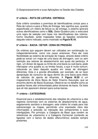 O Geoprocessamento e suas Aplicações na Gestão das Cidades


5° critério – ROTA DE LEITURA / ENTREGA
 °

Este critério considera a premissa de identificadores únicos para a
Rota de Leitura e para a Rota de Entrega. Isto significa que, quando
especificado um roteiro de leitura ou de entrega, o sistema ignorará
outros identificadores como o SQL (Setor-Quadra-Lote) e executará
uma regra de seleção com base nos identificadores dos roteiros.
Como resultado, serão mapeadas todas as ligações constantes
daquele roteiro indicado, como mostrado na Figura III.19.

6° critério – BACIA / SETOR / ZONA DE PRESSÃO
 °

Os critérios que seguem devem ser utilizados em combinação ou
independentemente, como nos casos anteriores. Para dar mais
flexibilidade ao sistema de extração de mapas, através deste critério
pode-se extrair um mapa de uma bacia de drenagem, com ou sem
restrição aos setores de abastecimento aos quais ela pertença. A
rigor, um divisor de águas ou limite de uma bacia ou sub-bacia, pode
interceptar uma quadra ou os limites fiscais, o que é muito comum,
colocando os lotes daquela quadra em áreas de drenagem
diferentes. Esta é a grande dificuldade, por exemplo, de se fazer
apropriação do consumo de água dentro de uma bacia para efeito
de cálculos de aporte de efluentes. A Figura III.20 é um
mapeamento da Zona Baixa do Setor Erasmo Assunção, que se
encontra dentro da Bacia Guaixaya. Observe-se no detalhe como as
quadras fiscais são entrecortadas pelos divisores da bacia. Os lotes
que ali não aparecem drenam para outras bacias.

7° critério – CATEGORIAS
 °

Essencial para o estabelecimento das relações do urbanismo e dos
registros comerciais com os sistemas de abastecimento de água,
esgotamento sanitário e drenagem; este critério foi criado para não
sobrecarregar os mapas, permitindo uma expressão clara das
informações e precisão na indicação dos componentes e suas
interligações. Por princípio, a Categoria da Base (que contém as
referências do urbanismo) e a Categoria Comercial (contendo as
ligações com o banco de dados alfanumérico) estarão sempre
presentes.

                                                                 149
 