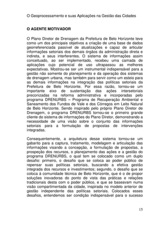 O Geoprocessamento e suas Aplicações na Gestão das Cidades


O AGENTE MOTIVADOR

O Plano Diretor de Drenagem da Prefeitura de Belo Horizonte teve
como um dos principais objetivos a criação de uma base de dados
georreferenciada passível de atualizações e capaz de articular
informações setoriais dos demais órgãos da administração direta e
indireta, e seus interferentes. O sistema de informações assim
conceituado, ao ser implementado, recebeu uma camada de
aplicações cujo potencial de uso ultrapassou as melhores
expectativas. Mostrou-se ser um instrumental indispensável para a
gestão não somente do planejamento e da operação dos sistemas
de drenagem urbana, mas também para servir como um esteio para
as demais informações na integração das políticas setoriais da
Prefeitura de Belo Horizonte. Por essa razão, tornou-se um
importante eixo de sustentação das ações intersetoriais
preconizadas na reforma administrativa e incorporadas pelo
programa DRENURBS – Programa de Recuperação Ambiental e
Saneamento dos Fundos de Vale e dos Córregos em Leito Natural
de Belo Horizonte. Sendo inspirado pelo próprio Plano Diretor de
Drenagem, o programa DRENURBS tornou-se o primeiro grande
cliente do sistema de informações do Plano Diretor, demonstrando a
necessidade de uma visão sobre o conjunto das informações
setoriais para a formulação de propostas de intervenções
integradas.

Consequentemente, a arquitetura desse sistema tornou-se um
gabarito para a captura, tratamento, modelagem e articulação das
informações visando a concepção, a formulação de propostas, a
prospeção dos recursos, o planejamento das ações e a gestão do
programa DRENURBS, o qual tem se colocado como um duplo
desafio: primeiro, o desafio que se coloca ao poder público de
repensar suas políticas setoriais, buscando a efetiva gestão
integrada dos recursos e investimentos; segundo, o desafio que se
coloca à comunidade técnica de Belo Horizonte, que é o de propor
soluções inovadoras do ponto de vista das práticas e relações
tradicionais desta com o poder público, e que se baseavam numa
visão compartimentada da cidade, inspirada no modelo anterior de
gestão independente das políticas setoriais. Colocados esses
desafios, entendemos ser condição indispensável para o sucesso


                                                               15
 