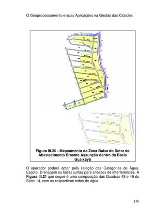 O Geoprocessamento e suas Aplicações na Gestão das Cidades




     Figura III.20 - Mapeamento da Zona Baixa do Setor de
      Abastecimento Erasmo Assunção dentro da Bacia
                           Guaixaya

O operador poderá optar pela seleção das Categorias de Água,
Esgoto, Drenagem ou todas juntas para análises de interferências. A
Figura III.21 que segue é uma composição das Quadras 48 e 49 do
Setor 14, com as respectivas redes de água.




                                                               150
 