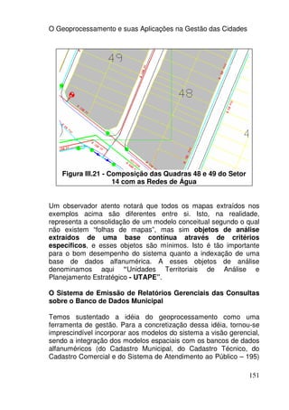 O Geoprocessamento e suas Aplicações na Gestão das Cidades




    Figura III.21 - Composição das Quadras 48 e 49 do Setor
                     14 com as Redes de Água


Um observador atento notará que todos os mapas extraídos nos
exemplos acima são diferentes entre si. Isto, na realidade,
representa a consolidação de um modelo conceitual segundo o qual
não existem “folhas de mapas”, mas sim objetos de análise
extraídos de uma base contínua através de critérios
específicos, e esses objetos são mínimos. Isto é tão importante
para o bom desempenho do sistema quanto a indexação de uma
base de dados alfanumérica. A esses objetos de análise
denominamos aqui “Unidades Territoriais de Análise e
Planejamento Estratégico - UTAPE”.

O Sistema de Emissão de Relatórios Gerenciais das Consultas
sobre o Banco de Dados Municipal

Temos sustentado a idéia do geoprocessamento como uma
ferramenta de gestão. Para a concretização dessa idéia, tornou-se
imprescindível incorporar aos modelos do sistema a visão gerencial,
sendo a integração dos modelos espaciais com os bancos de dados
alfanuméricos (do Cadastro Municipal, do Cadastro Técnico, do
Cadastro Comercial e do Sistema de Atendimento ao Público – 195)

                                                               151
 