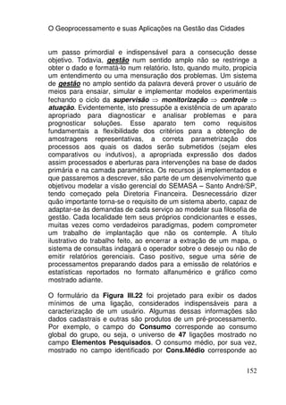 O Geoprocessamento e suas Aplicações na Gestão das Cidades


um passo primordial e indispensável para a consecução desse
objetivo. Todavia, gestão num sentido amplo não se restringe a
obter o dado e formatá-lo num relatório. Isto, quando muito, propicia
um entendimento ou uma mensuração dos problemas. Um sistema
de gestão no amplo sentido da palavra deverá prover o usuário de
meios para ensaiar, simular e implementar modelos experimentais
fechando o ciclo da supervisão ⇒ monitorização ⇒ controle ⇒
atuação. Evidentemente, isto pressupõe a existência de um aparato
apropriado para diagnosticar e analisar problemas e para
prognosticar soluções. Esse aparato tem como requisitos
fundamentais a flexibilidade dos critérios para a obtenção de
amostragens representativas, a correta parametrização dos
processos aos quais os dados serão submetidos (sejam eles
comparativos ou indutivos), a apropriada expressão dos dados
assim processados e aberturas para intervenções na base de dados
primária e na camada paramétrica. Os recursos já implementados e
que passaremos a descrever, são parte de um desenvolvimento que
objetivou modelar a visão gerencial do SEMASA – Santo André/SP,
tendo começado pela Diretoria Financeira. Desnecessário dizer
quão importante torna-se o requisito de um sistema aberto, capaz de
adaptar-se às demandas de cada serviço ao modelar sua filosofia de
gestão. Cada localidade tem seus próprios condicionantes e esses,
muitas vezes como verdadeiros paradigmas, podem comprometer
um trabalho de implantação que não os contemple. A título
ilustrativo do trabalho feito, ao encerrar a extração de um mapa, o
sistema de consultas indagará o operador sobre o desejo ou não de
emitir relatórios gerenciais. Caso positivo, segue uma série de
processamentos preparando dados para a emissão de relatórios e
estatísticas reportados no formato alfanumérico e gráfico como
mostrado adiante.

O formulário da Figura III.22 foi projetado para exibir os dados
mínimos de uma ligação, considerados indispensáveis para a
caracterização de um usuário. Algumas dessas informações são
dados cadastrais e outras são produtos de um pré-processamento.
Por exemplo, o campo do Consumo corresponde ao consumo
global do grupo, ou seja, o universo de 47 ligações mostrado no
campo Elementos Pesquisados. O consumo médio, por sua vez,
mostrado no campo identificado por Cons.Médio corresponde ao


                                                                 152
 