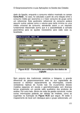 O Geoprocessamento e suas Aplicações na Gestão das Cidades


dado da ligação, enquanto o consumo relativo mostrado no campo
Cons.Relat., no caso, foi calculado a partir de uma relação entre o
consumo médio por economia e o maior consumo do grupo como
um referencial. Este parâmetro referencial do consumo poderá
assumir outros valores como o volume para tarifa mínima ou uma
média universal de consumo, atendendo assim a um requisito
fundamental relacionado acima que é a acessibilidade à camada
paramétrica para os ajustes necessários para cada caso ou
localidade.




     Figura III.22 – Formulário para exibição dos dados da
                            Ligação


Sem prejuízo dos tradicionais relatórios e listagens, o grande
diferencial do geoprocessamento está na sua capacidade de
associar e distribuir espacialmente as informações, criando
verdadeiras réplicas do mundo real. Os cruzamentos desses
modelos espaciais em escala e georreferenciados com diversos
temas propiciarão um grande salto qualitativo dos produtos de
análise. Por outro lado, dentro da visão da gestão comercial, muitas
outras informações poderão ser obtidas de imediato, como as
sugeridas na ilustração da Figura III.23 que segue. Ali estão o
mapeamento do local com destaque para o grupo selecionado, um

                                                                153
 