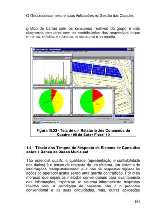 O Geoprocessamento e suas Aplicações na Gestão das Cidades


gráfico de barras com os consumos relativos do grupo e dois
diagramas circulares com as contribuições das respectivas faixas
mínimas, médias e máximas no consumo e na receita.




     Figura III.23 - Tela de um Relatório dos Consumos da
                  Quadra 190 do Setor Fiscal 10


1.4 - Tabela dos Tempos de Resposta do Sistema de Consultas
sobre o Banco de Dados Municipal

Tão essencial quanto a qualidade (apresentação e confiabilidade
dos dados) é o tempo de resposta de um sistema. Um sistema de
informações “computadorizado” que não dá respostas rápidas às
ações do operador acaba sendo uma grande contradição. Por mais
morosos que sejam os métodos convencionais para levantamento
das informações, espera-se do sistema informatizado respostas
rápidas pois, o paradigma do operador não é o processo
convencional e as suas dificuldades, mas, outras aplicações


                                                             154
 