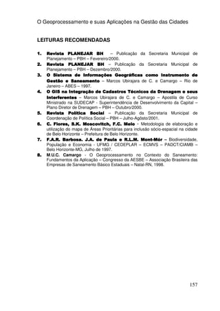 O Geoprocessamento e suas Aplicações na Gestão das Cidades


LEITURAS RECOMENDADAS

1.   Revista PLANEJAR BH               – Publicação da Secretaria Municipal de
     Planejamento – PBH – Fevereiro/2000.
2.   Revista PLANEJAR BH – Publicação da Secretaria Municipal de
     Planejamento – PBH – Dezembro/2000.
3.   O Sistema de Informações Geográficas como Instrumento de
     Gestão e Saneamento – Marcos Ubirajara de C. e Camargo – Rio de
     Janeiro – ABES – 1997.
4.   O GIS na Integração de Cadastros Técnicos da Drenagem e seus
     Interferentes – Marcos Ubirajara de C. e Camargo – Apostila de Curso
     Ministrado na SUDECAP - Superintendência de Desenvolvimento da Capital –
     Plano Diretor de Drenagem – PBH – Outubro/2000.
5.   Revista Política Social – Publicação da Secretaria Municipal de
     Coordenação de Política Social – PBH – Julho-Agôsto/2001.
6.   C. Flores, S.K. Moscovitch, F.C. Melo - Metodologia de elaboração e
     utilização do mapa de Áreas Prioritárias para inclusão sócio-espacial na cidade
     de Belo Horizonte – Prefeitura de Belo Horizonte.
7.   F.A.R. Barbosa. J.A. de Paula e R.L.M. Mont-Mór – Biodiversidade,
                                                       Mont-
     População e Economia - UFMG / CEDEPLAR – ECMVS – PADCT/CIAMB –
     Belo Horizonte-MG, Julho de 1997.
8.   M.U.C. Camargo - O Geoprocessamento no Contexto do Saneamento:
     Fundamentos da Aplicação – Congresso da AESBE – Associação Brasileira das
     Empresas de Saneamento Básico Estaduais – Natal-RN, 1998.




                                                                               157
 