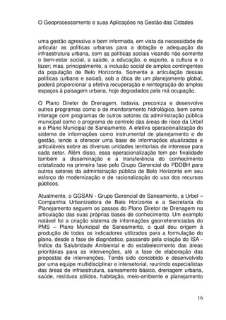 O Geoprocessamento e suas Aplicações na Gestão das Cidades


uma gestão agressiva e bem informada, em vista da necessidade de
articular as políticas urbanas para a dotação e adequação da
infraestrutura urbana, com as políticas sociais visando não somente
o bem-estar social, a saúde, a educação, o esporte, a cultura e o
lazer; mas, principalmente, a inclusão social de amplos contingentes
da população de Belo Horizonte. Somente a articulação dessas
políticas (urbana e social), sob a ótica de um planejamento global,
poderá proporcionar a efetiva recuperação e reintegração de amplos
espaços à paisagem urbana, hoje degradados pela má ocupação.

O Plano Diretor de Drenagem, todavia, preconiza e desenvolve
outros programas como o de monitoramento hidrológico, bem como
interage com programas de outros setores da administração pública
municipal como o programa de controle das áreas de risco da Urbel
e o Plano Municipal de Saneamento. A efetiva operacionalização do
sistema de informações como instrumental de planejamento e de
gestão, tende a oferecer uma base de informações atualizadas e
articuláveis sobre as diversas unidades territoriais de interesse para
cada setor. Além disso, essa operacionalização tem por finalidade
também a disseminação e a transferência do conhecimento
cristalizado na primeira fase pelo Grupo Gerencial do PDDBH para
outros setores da administração pública de Belo Horizonte em seu
esforço de modernização e de racionalização do uso dos recursos
públicos.

Atualmente, o GGSAN - Grupo Gerencial de Saneamento, a Urbel –
Companhia Urbanizadora de Belo Horizonte e a Secretaria do
Planejamento seguem os passos do Plano Diretor de Drenagem na
articulação das suas próprias bases de conhecimento. Um exemplo
notável foi a criação sistema de informações georreferenciadas do
PMS – Plano Municipal de Saneamento, o qual deu origem à
produção de todos os indicadores utilizados para a formulação do
plano, desde a fase de diagnóstico, passando pela criação do ISA -
Índice da Salubridade Ambiental e do estabelecimento das áreas
prioritárias para as intervenções, até a fase de elaboração das
propostas de intervenções. Tendo sido concebido e desenvolvido
por uma equipe multidisciplinar e intersetorial, reunindo especialistas
das áreas de infraestrutura, saneamento básico, drenagem urbana,
saúde, resíduos sólidos, habitação, meio-ambiente e planejamento



                                                                    16
 