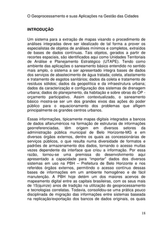 O Geoprocessamento e suas Aplicações na Gestão das Cidades


INTRODUÇÃO

Um sistema para a extração de mapas visando o procedimento de
análises integradas deve ser idealizado de tal forma a prover os
especialistas de objetos de análises mínimos e completos, extraídos
de bases de dados contínuas. Tais objetos, gerados a partir de
recortes espaciais, são identificados aqui como Unidades Territoriais
de Análise e Planejamento Estratégico (UTAPE). Tendo como
ambiente das aplicações o saneamento básico entendido no sentido
mais amplo, o sistema a ser apresentado integra bases de dados
dos serviços de abastecimento de água tratada; coleta, afastamento
e tratamento de esgotos sanitários; dados da coleta e tratamento de
resíduos sólidos; dados da geopolítica e da infraestrutura urbana;
dados da caracterização e configuração dos sistemas de drenagem
urbana; dados do planejamento, da habitação e sobre obras do OP -
orçamento participativo. Assim contextualizado, o saneamento
básico mostra-se ser um dos grandes eixos das ações do poder
público para o equacionamento dos problemas que afligem
principalmente os grandes centros urbanos.

Essas informações, tipicamente mapas digitais integrados a bancos
de dados alfanuméricos na formação de estruturas de informações
georreferenciadas, têm origem em diversos setores da
administração pública municipal de Belo Horizonte-MG e em
diversos órgãos externos, dentre os quais as concessionárias de
serviços públicos, o que resulta numa diversidade de formatos e
padrões de armazenamento dos dados, tornando o acesso muitas
vezes dependente da interface que criou a informação. Por essa
razão, tornou-se uma premissa do desenvolvimento aqui
apresentado a capacidade para “importar” dados dos diversos
sistemas em uso na PBH – Prefeitura de Belo Horizonte e nos
referidos órgãos externos, permitindo o acesso contínuo dessas
bases de informações em um ambiente homogêneo e de fácil
manutenção. A PBH hoje detém um dos maiores acervos de
mapeamento digital entre as capitais brasileiras, com os seus mais
de 15(quinze) anos de tradição na utilização do geoprocessamento
e tecnologias correlatas. Todavia, consolidou-se uma prática pouco
disciplinada de migração das informações entre sistemas baseada
na replicação/exportação dos bancos de dados originais, os quais


                                                                  18
 