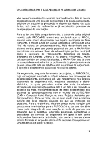 O Geoprocessamento e suas Aplicações na Gestão das Cidades


vêm sofrendo atualizações setoriais descoordenadas. Isto se dá em
conseqüência de uma solução centralizada e de pouca capilaridade,
exigindo um trabalho de prospeção e triagem dos dados nas suas
fontes, sob pena de realimentar o já reconhecido processo de
desagregação da informação.

Para se ter uma idéia do que temos dito, o banco de dados original
mantido pela PRODABEL encontra-se ambientalizado no APIC®,
sistema esse pouco disseminado nos órgãos municipais de Belo
Horizonte, e menos ainda em outras localidades, constituindo uma
“ilha” de cultura de geoprocessamento. Mais disseminado que o
sistema central, pelo seu grande potencial de uso, o MAPINFO®
encontra-se em setores chave da administração pública municipal
como a Secretaria de Planejamento, Secretaria de Saúde,
Secretaria de Limpeza Urbana e na própria PRODABEL. Muito
utilizado também em outras localidades, o MAPINFO®, que já criou
uma ampla base cultural entre os profissionais do planejamento e da
gestão, peca pela falta de aptidões para as práticas da engenharia,
o que não o descredencia para o uso nos outros setores.

Na engenharia, enquanto ferramenta de projetos, o AUTOCAD®,
cuja consagração antecede o próprio advento das tecnologias de
geoprocessamento, permanece em uso notadamente nos setores
tradicionais da engenharia civil, mecânica, arquitetura e eletro-
eletrônica, os quais permeiam muitas das mais importantes
atividades da administração pública. Isto é um fato a ser relevado, a
despeito da fraca intercambiabilidade do dado geocodificado dos
sistemas de geoprocessamento com o “mundo” do AUTOCAD®
(CAD – Computer Aided Design, ou seja, Projetos Assistidos por
Computadores). Pode-se dizer, isto se deve muito mais à barreira
cultural dos seus próprios usuários do que às limitações do
programa. Para a engenharia, deve-se pensar numa solução que
possua uma forte interface para o AUTOCAD® e, por que não, tê-lo
como parte integrante de uma solução ao invés de procurar um
programa que o substitua. Empresas projetistas, consultorias e
prestadores de serviços de engenharia em geral o tem como
indispensável ferramenta de trabalho, sem contar o imenso acervo
técnico formado ao longo das últimas três décadas. Essa parece ser
uma tendência em Belo Horizonte.


                                                                  19
 