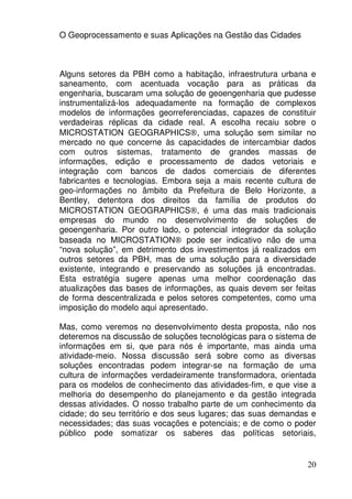 O Geoprocessamento e suas Aplicações na Gestão das Cidades



Alguns setores da PBH como a habitação, infraestrutura urbana e
saneamento, com acentuada vocação para as práticas da
engenharia, buscaram uma solução de geoengenharia que pudesse
instrumentalizá-los adequadamente na formação de complexos
modelos de informações georreferenciadas, capazes de constituir
verdadeiras réplicas da cidade real. A escolha recaiu sobre o
MICROSTATION GEOGRAPHICS®, uma solução sem similar no
mercado no que concerne às capacidades de intercambiar dados
com outros sistemas, tratamento de grandes massas de
informações, edição e processamento de dados vetoriais e
integração com bancos de dados comerciais de diferentes
fabricantes e tecnologias. Embora seja a mais recente cultura de
geo-informações no âmbito da Prefeitura de Belo Horizonte, a
Bentley, detentora dos direitos da família de produtos do
MICROSTATION GEOGRAPHICS®, é uma das mais tradicionais
empresas do mundo no desenvolvimento de soluções de
geoengenharia. Por outro lado, o potencial integrador da solução
baseada no MICROSTATION® pode ser indicativo não de uma
“nova solução”, em detrimento dos investimentos já realizados em
outros setores da PBH, mas de uma solução para a diversidade
existente, integrando e preservando as soluções já encontradas.
Esta estratégia sugere apenas uma melhor coordenação das
atualizações das bases de informações, as quais devem ser feitas
de forma descentralizada e pelos setores competentes, como uma
imposição do modelo aqui apresentado.

Mas, como veremos no desenvolvimento desta proposta, não nos
deteremos na discussão de soluções tecnológicas para o sistema de
informações em si, que para nós é importante, mas ainda uma
atividade-meio. Nossa discussão será sobre como as diversas
soluções encontradas podem integrar-se na formação de uma
cultura de informações verdadeiramente transformadora, orientada
para os modelos de conhecimento das atividades-fim, e que vise a
melhoria do desempenho do planejamento e da gestão integrada
dessas atividades. O nosso trabalho parte de um conhecimento da
cidade; do seu território e dos seus lugares; das suas demandas e
necessidades; das suas vocações e potenciais; e de como o poder
público pode somatizar os saberes das políticas setoriais,


                                                              20
 