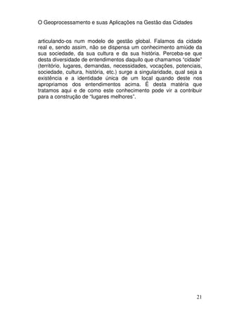 O Geoprocessamento e suas Aplicações na Gestão das Cidades


articulando-os num modelo de gestão global. Falamos da cidade
real e, sendo assim, não se dispensa um conhecimento amiúde da
sua sociedade, da sua cultura e da sua história. Perceba-se que
desta diversidade de entendimentos daquilo que chamamos “cidade”
(território, lugares, demandas, necessidades, vocações, potenciais,
sociedade, cultura, história, etc.) surge a singularidade, qual seja a
existência e a identidade única de um local quando deste nos
apropriamos dos entendimentos acima. É desta matéria que
tratamos aqui e de como este conhecimento pode vir a contribuir
para a construção de “lugares melhores”.




                                                                   21
 