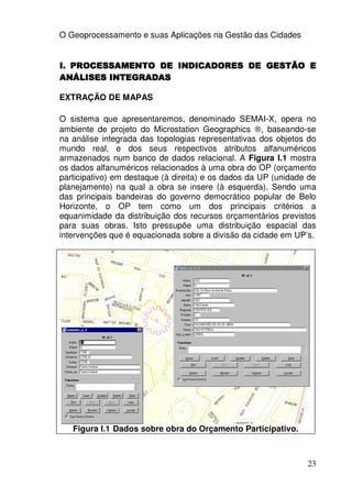 O Geoprocessamento e suas Aplicações na Gestão das Cidades


I. PROCESSAMENTO DE INDICADORES DE GESTÃO E
ANÁLISES INTEGRADAS

EXTRAÇÃO DE MAPAS

O sistema que apresentaremos, denominado SEMAI-X, opera no
ambiente de projeto do Microstation Geographics ®, baseando-se
na análise integrada das topologias representativas dos objetos do
mundo real, e dos seus respectivos atributos alfanuméricos
armazenados num banco de dados relacional. A Figura I.1 mostra
os dados alfanuméricos relacionados à uma obra do OP (orçamento
participativo) em destaque (à direita) e os dados da UP (unidade de
planejamento) na qual a obra se insere (à esquerda). Sendo uma
das principais bandeiras do governo democrático popular de Belo
Horizonte, o OP tem como um dos principais critérios a
equanimidade da distribuição dos recursos orçamentários previstos
para suas obras. Isto pressupõe uma distribuição espacial das
intervenções que é equacionada sobre a divisão da cidade em UP’s.




   Figura I.1 Dados sobre obra do Orçamento Participativo.



                                                                23
 