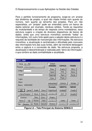 O Geoprocessamento e suas Aplicações na Gestão das Cidades


Para o perfeito funcionamento do programa, exige-se um arranjo
dos diretórios de projeto, o qual não impõe limites nem quanto ao
número, nem quanto ao tamanho dos projetos. Para um não
especialista, um “projeto” pode ser entendido como um banco de
dados setorial, por exemplo, resíduos sólidos. Tendo os requisitos
da modularidade e do tempo de resposta como mandatários, essa
estrutura sugere a criação de diversos dispositivos de banco de
dados, antes que uma estrutura monolítica contendo “todas” as
informações. Um outro forte apelo para a adoção desta estrutura é o
requisito da facilidade de manutenção das informações. Na estrutura
monolítica, a atualização é centralizada e dificultada pelo manuseio
das informações fora das suas fontes, além da inevitável defasagem
entre a captura e a conversão do dado. Na estrutura proposta, a
atualização é descentralizada e realizada pelo “dono da informação”,
o que confere ao dado confiabilidade e atualidade.




        Figura I.2 – Tela Principal do Sistema SEMAI-X




                                                                 24
 