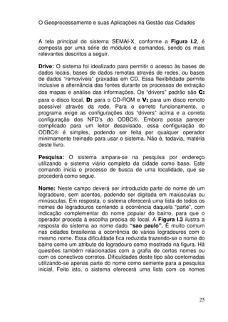 O Geoprocessamento e suas Aplicações na Gestão das Cidades


A tela principal do sistema SEMAI-X, conforme a Figura I.2, é
composta por uma série de módulos e comandos, sendo os mais
relevantes descritos a seguir.

Drive: O sistema foi idealizado para permitir o acesso às bases de
dados locais, bases de dados remotas através de redes, ou bases
de dados “removíveis” gravadas em CD. Essa flexibilidade permite
inclusive a alternância das fontes durante os processos de extração
dos mapas e análise das informações. Os “drivers” padrão são C:
para o disco local, D: para o CD-ROM e V: para um disco remoto
acessível através da rede. Para o correto funcionamento, o
programa exige as configurações dos “drivers” acima e a correta
configuração dos NFD’s do ODBC®. Embora possa parecer
complicado para um leitor desavisado, essa configuração do
ODBC® é simples, podendo ser feita por qualquer operador
minimamente treinado para usar o sistema. Não é, todavia, matéria
deste livro.

Pesquisa: O sistema ampara-se na pesquisa por endereço
utilizando o sistema viário completo da cidade como base. Este
comando inicia o processo de busca de uma localidade, que se
procederá como segue.

Nome: Neste campo deverá ser introduzida parte do nome de um
logradouro, sem acentos, podendo ser digitada em maiúsculas ou
minúsculas. Em resposta, o sistema oferecerá uma lista de todos os
nomes de logradouros contendo a ocorrência daquela “parte”, com
indicação complementar do nome popular do bairro, para que o
operador proceda à escolha precisa do local. A Figura I.3 ilustra a
resposta do sistema ao nome dado “sao paulo”. É muito comum
nas cidades brasileiras a ocorrência de vários logradouros com o
mesmo nome. Essa dificuldade fica reduzida trazendo-se o nome do
bairro como um atributo do logradouro como mostrado na figura. Há
questões também relacionadas com a grafia de certos nomes ou
com os conectivos corretos. Dificuldades deste tipo são contornadas
utilizando-se apenas parte do nome como semente para a pesquisa
inicial. Feito isto, o sistema oferecerá uma lista com os nomes




                                                                25
 