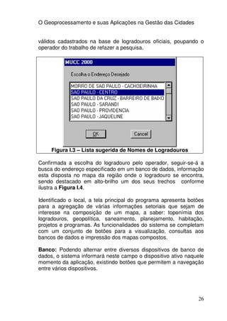 O Geoprocessamento e suas Aplicações na Gestão das Cidades


válidos cadastrados na base de logradouros oficiais, poupando o
operador do trabalho de refazer a pesquisa.




     Figura I.3 – Lista sugerida de Nomes de Logradouros

Confirmada a escolha do logradouro pelo operador, seguir-se-á a
busca do endereço especificado em um banco de dados, informação
esta disposta no mapa da região onde o logradouro se encontra,
sendo destacado em alto-brilho um dos seus trechos conforme
ilustra a Figura I.4.

Identificado o local, a tela principal do programa apresenta botões
para a agregação de várias informações setoriais que sejam de
interesse na composição de um mapa, a saber: toponímia dos
logradouros, geopolítica, saneamento, planejamento, habitação,
projetos e programas. As funcionalidades do sistema se completam
com um conjunto de botões para a visualização, consultas aos
bancos de dados e impressão dos mapas compostos.

Banco: Podendo alternar entre diversos dispositivos de banco de
dados, o sistema informará neste campo o dispositivo ativo naquele
momento da aplicação, existindo botões que permitem a navegação
entre vários dispositivos.




                                                                26
 