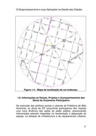 O Geoprocessamento e suas Aplicações na Gestão das Cidades




       Figura 1.4 – Mapa da localização de um endereço


 I.A. Informações ao Estudo, Projetos e Acompanhamento das
               Obras do Orçamento Participativo

Na execução das políticas sociais e urbanas da Prefeitura de Belo
Horizonte, as obras do OP (orçamento participativo) têm imposto
uma nova dinâmica das ações do poder público, preconizando
intervenções setoriais integradas na reordenação e adequação do
espaço, na dotação de infraestrutura e de equipamentos urbanos.



                                                              27
 