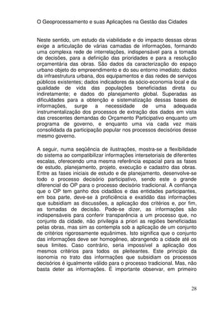 O Geoprocessamento e suas Aplicações na Gestão das Cidades


Neste sentido, um estudo da viabilidade e do impacto dessas obras
exige a articulação de várias camadas de informações, formando
uma complexa rede de interrelações, indispensável para a tomada
de decisões, para a definição das prioridades e para a resolução
orçamentária das obras. São dados da caracterização do espaço
urbano objeto do empreendimento e do seu entorno imediato; dados
da infraestrutura urbana, dos equipamentos e das redes de serviços
públicos existentes; dados indicadores da sócio-economia local e da
qualidade de vida das populações beneficiadas direta ou
indiretamente; e dados do planejamento global. Superadas as
dificuldades para a obtenção e sistematização dessas bases de
informações, surge a necessidade de uma adequada
instrumentalização dos processos de extração dos dados em vista
das crescentes demandas do Orçamento Participativo enquanto um
programa de governo, e enquanto uma via cada vez mais
consolidada da participação popular nos processos decisórios desse
mesmo governo.

A seguir, numa seqüência de ilustrações, mostra-se a flexibilidade
do sistema ao compatibilizar informações intersetoriais de diferentes
escalas, oferecendo uma mesma referência espacial para as fases
de estudo, planejamento, projeto, execução e cadastro das obras.
Entre as fases iniciais de estudo e de planejamento, desenvolve-se
todo o processo decisório participativo, sendo este o grande
diferencial do OP para o processo decisório tradicional. A confiança
que o OP tem ganho dos cidadãos e das entidades participantes,
em boa parte, deve-se à proficiência e exatidão das informações
que subsidiam as discussões, a aplicação dos critérios e, por fim,
as tomadas de decisão. Pode-se dizer, as informações são
indispensáveis para conferir transparência a um processo que, no
conjunto da cidade, não privilegia a priori as regiões beneficiadas
pelas obras, mas sim as contempla sob a aplicação de um conjunto
de critérios rigorosamente equânimes. Isto significa que o conjunto
das informações deve ser homogêneo, abrangendo a cidade até os
seus limites. Caso contrário, seria impossível a aplicação dos
mesmos critérios para todos os pleiteantes. Este princípio da
isonomia no trato das informações que subsidiam os processos
decisórios é igualmente válido para o processo tradicional. Mas, não
basta deter as informações. É importante observar, em primeiro


                                                                  28
 