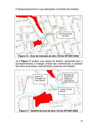 O Geoprocessamento e suas Aplicações na Gestão das Cidades




                                         Área de Inserção
                                             da Obra




  Figura I.6 – Área de inserção da obra 122 do OP-2001/2002

Já a Figura I.7 propõe uma escala de detalhe, apropriada para o
acompanhamento e medição; análise das interferências; e cadastro
das obras executadas, realimentando a base de informações.


                                               Descarga de
                  Canais de                    Esgotos nos
                  Drenagem em                  Canais em
                  Leito Natural                Leito Natural



                                          Limites de Sub-
                                          Bacias




   Figura I.7 - Detalhe da área da obra 122 do OP-2001/2002



                                                               30
 