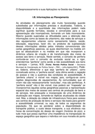 O Geoprocessamento e suas Aplicações na Gestão das Cidades


                  I.B. Informações ao Planejamento

As atividades do planejamento são muito favorecidas quando
subsidiadas por informações precisas e atualizadas. Todavia, a
disponibilidade e a quantidade das informações podem nada
significar quando formatos, escalas e convenções para a sua
apresentação são incompatíveis, formando um todo inconsistente.
Mesmo quando superadas as dificuldades para a obtenção das
informações como as bases do urbanismo, das redes de serviços e
dos equipamentos urbanos como saneamento básico, saúde,
educação, segurança, lazer etc; os produtos da superposição
dessas informações obtidos pelos métodos convencionais são
cartas geográficas passivas, as quais desinformam na medida em
que se desatualizam e na medida em que não incorporam a
dinâmica urbana de criação e de transformação dos meios de
acesso aos bens e serviços. Neste sentido, o conceito de periferia
confunde-se com o conceito da exclusão social se, a rigor,
entendermos “periferia” como sendo a não acessibilidade aos bens
e serviços – Lemos, M.B. (Fonte: Revista Política Social – Secretaria
Municipal de Coordenação de Política Social – PBH – Julho-Agôsto/2001). Pode-
se, todavia, diferenciar o que seja “periferia do urbano”, como
conceituado acima, e “periferia social”, esta última sendo a negação
do acesso e não a ausência das condições de acessibilidade. A
“periferia urbana” é visível nos mapas, pois, configura-se como
regiões desprovidas de equipamentos. As comunidades que ali
vivem não são necessariamente “excluídas”, mas são periféricas. A
“periferia social” não é tão visível, mas poderá ser “mapeada” se
incorporarmos àquelas cartas geográficas passivas a representação
espacial dos meios de acesso aos centros de produção de bens e
de serviços. Isto pressupõe a incorporação de uma dinâmica de
atualização aos mapas, tornando-os réplicas atualizadas da cidade
real. Mas, a dotação da cidade de infraestrutura física para acesso
aos centros de produção de bens e serviços não basta para garantir
a acessibilidade universal, ou seja, de todos os segmentos da
população. Há que se ponderar sobre a disponibilidade do
transporte público, o custo desse transporte, a sua eficiência nas
horas de concentração do desejo de viagem (horários de pico), e
tudo mais que possa significar uma impedância na transposição do
espaço geográfico que separa o indivíduo em sua moradia do ponto


                                                                          31
 