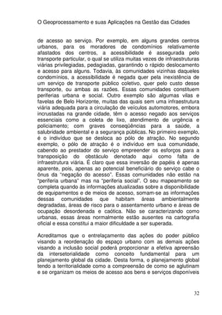 O Geoprocessamento e suas Aplicações na Gestão das Cidades


de acesso ao serviço. Por exemplo, em alguns grandes centros
urbanos, para os moradores de condomínios relativamente
afastados dos centros, a acessibilidade é assegurada pelo
transporte particular, o qual se utiliza muitas vezes de infraestruturas
viárias privilegiadas, pedagiadas, garantindo o rápido deslocamento
e acesso para alguns. Todavia, às comunidades vizinhas daqueles
condomínios, a acessibilidade é negada quer pela inexistência de
um serviço de transporte público coletivo, quer pelo custo desse
transporte, ou ambas as razões. Essas comunidades constituem
periferias urbana e social. Outro exemplo são algumas vilas e
favelas de Belo Horizonte, muitas das quais sem uma infraestrutura
viária adequada para a circulação de veículos automotores, embora
incrustadas na grande cidade, têm o acesso negado aos serviços
essenciais como a coleta de lixo, atendimento de urgência e
policiamento; com graves conseqüências para a saúde, a
salubridade ambiental e a segurança públicas. No primeiro exemplo,
é o indivíduo que se desloca ao pólo de atração. No segundo
exemplo, o pólo de atração é o indivíduo em sua comunidade,
cabendo ao prestador do serviço empreender os esforços para a
transposição do obstáculo denotado aqui como falta de
infraestrutura viária. É claro que essa inversão de papéis é apenas
aparente, pois, apenas ao potencial beneficiário do serviço cabe o
ônus da “negação do acesso”. Essas comunidades não estão na
“periferia urbana” mas na “periferia social”. O seu mapeamento se
completa quando às informações atualizadas sobre a disponibilidade
de equipamentos e de meios de acesso, somam-se as informações
dessas comunidades que habitam áreas ambientalmente
degradadas, áreas de risco para o assentamento urbano e áreas de
ocupação desordenada e caótica. Não se caracterizando como
urbanas, essas áreas normalmente estão ausentes na cartografia
oficial e essa constitui a maior dificuldade a ser superada.

Acreditamos que o entrelaçamento das ações do poder público
visando a reordenação do espaço urbano com as demais ações
visando a inclusão social poderá proporcionar a efetiva apreensão
da intersetorialidade como conceito fundamental para um
planejamento global da cidade. Desta forma, o planejamento global
tendo a territorialidade como a compreensão de como se aglutinam
e se organizam os meios de acesso aos bens e serviços disponíveis



                                                                     32
 