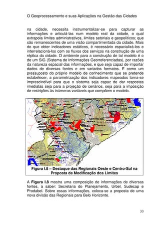 O Geoprocessamento e suas Aplicações na Gestão das Cidades


na cidade, necessita instrumentalizar-se para capturar as
informações e articulá-las num modelo real da cidade, o qual
extrapola limites administrativos, limites setoriais e geopolíticos; que
são remanescentes de uma visão compartimentada da cidade. Mais
do que obter indicadores estáticos, é necessário espacializá-los e
interrelacioná-los com os fluxos dos serviços na construção de uma
réplica da cidade. O ambiente para a construção de tal modelo é o
de um SIG (Sistema de Informações Georreferenciadas), por razões
da natureza espacial das informações, e que seja capaz de importar
dados de diversas fontes e em variados formatos. E como um
pressuposto do próprio modelo de conhecimento que se pretende
estabelecer, a parametrização dos indicadores mapeados torna-se
imprescindível para que o sistema seja capaz de dar respostas
imediatas seja para a projeção de cenários, seja para a imposição
de restrições às inúmeras variáveis que compõem o modelo.




  Figura I.8 – Destaque das Regionais Oeste e Centro-Sul na
              Proposta de Modificação dos Limites

A Figura I.8 mostra uma composição de informações de diversas
fontes, a saber: Secretaria do Planejamento, Urbel, Sudecap e
Prodabel. Sobre essas informações, coloca-se a proposta de uma
nova divisão das Regionais para Belo Horizonte.



                                                                     33
 