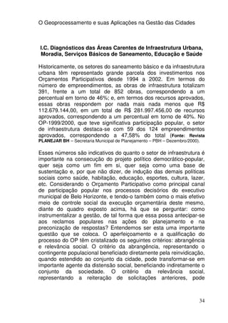 O Geoprocessamento e suas Aplicações na Gestão das Cidades



I.C. Diagnósticos das Áreas Carentes de Infraestrutura Urbana,
Moradia, Serviços Básicos de Saneamento, Educação e Saúde

Historicamente, os setores do saneamento básico e da infraestrutura
urbana têm representado grande parcela dos investimentos nos
Orçamentos Participativos desde 1994 a 2002. Em termos do
número de empreendimentos, as obras de infraestrutura totalizam
391, frente a um total de 852 obras, correspondendo a um
percentual em torno de 46%; e, em termos dos recursos aprovados,
essas obras respondem por nada mais nada menos que R$
112.679.144,00, em um total de R$ 281.997.456,00 de recursos
aprovados, correspondendo a um percentual em torno de 40%. No
OP-1999/2000, que teve significativa participação popular, o setor
de infraestrutura destaca-se com 59 dos 124 empreendimentos
aprovados, correspondendo a 47,58% do total (Fonte: Revista
PLANEJAR BH – Secretaria Municipal de Planejamento – PBH – Dezembro/2000).

Esses números são indicativos do quanto o setor de infraestrutura é
importante na consecução do projeto político democrático-popular,
quer seja como um fim em si, quer seja como uma base de
sustentação e, por que não dizer, de indução das demais políticas
sociais como saúde, habitação, educação, esportes, cultura, lazer,
etc. Considerando o Orçamento Participativo como principal canal
de participação popular nos processos decisórios do executivo
municipal de Belo Horizonte, e tendo-o também como o mais efetivo
meio de controle social da execução orçamentária deste mesmo,
diante do quadro exposto acima, há que se perguntar: como
instrumentalizar a gestão, de tal forma que essa possa antecipar-se
aos reclamos populares nas ações do planejamento e na
preconização de respostas? Entendemos ser esta uma importante
questão que se coloca. O aperfeiçoamento e a qualificação do
processo do OP têm cristalizado os seguintes critérios: abrangência
e relevância social. O critério da abrangência, representando o
contingente populacional beneficiado diretamente pela reinvidicação,
quando estendido ao conjunto da cidade, pode transformar-se em
importante agente da distensão social, beneficiando indiretamente o
conjunto da sociedade. O critério da relevância social,
representando a reiteração de solicitações anteriores, pode



                                                                         34
 