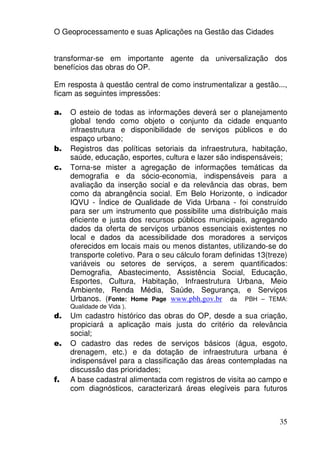 O Geoprocessamento e suas Aplicações na Gestão das Cidades


transformar-se em importante agente da universalização dos
benefícios das obras do OP.

Em resposta à questão central de como instrumentalizar a gestão...,
ficam as seguintes impressões:

a.   O esteio de todas as informações deverá ser o planejamento
     global tendo como objeto o conjunto da cidade enquanto
     infraestrutura e disponibilidade de serviços públicos e do
     espaço urbano;
b.   Registros das políticas setoriais da infraestrutura, habitação,
     saúde, educação, esportes, cultura e lazer são indispensáveis;
c.   Torna-se mister a agregação de informações temáticas da
     demografia e da sócio-economia, indispensáveis para a
     avaliação da inserção social e da relevância das obras, bem
     como da abrangência social. Em Belo Horizonte, o indicador
     IQVU - Índice de Qualidade de Vida Urbana - foi construído
     para ser um instrumento que possibilite uma distribuição mais
     eficiente e justa dos recursos públicos municipais, agregando
     dados da oferta de serviços urbanos essenciais existentes no
     local e dados da acessibilidade dos moradores a serviços
     oferecidos em locais mais ou menos distantes, utilizando-se do
     transporte coletivo. Para o seu cálculo foram definidas 13(treze)
     variáveis ou setores de serviços, a serem quantificados:
     Demografia, Abastecimento, Assistência Social, Educação,
     Esportes, Cultura, Habitação, Infraestrutura Urbana, Meio
     Ambiente, Renda Média, Saúde, Segurança, e Serviços
     Urbanos. (Fonte: Home Page www.pbh.gov.br da PBH – TEMA:
     Qualidade de Vida ).
d.   Um cadastro histórico das obras do OP, desde a sua criação,
     propiciará a aplicação mais justa do critério da relevância
     social;
e.   O cadastro das redes de serviços básicos (água, esgoto,
     drenagem, etc.) e da dotação de infraestrutura urbana é
     indispensável para a classificação das áreas contempladas na
     discussão das prioridades;
f.   A base cadastral alimentada com registros de visita ao campo e
     com diagnósticos, caracterizará áreas elegíveis para futuros



                                                                   35
 