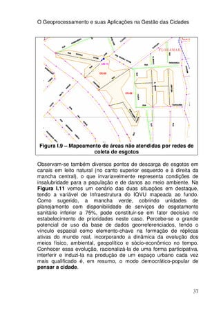 O Geoprocessamento e suas Aplicações na Gestão das Cidades




Figura I.9 – Mapeamento de áreas não atendidas por redes de
                     coleta de esgotos

Observam-se também diversos pontos de descarga de esgotos em
canais em leito natural (no canto superior esquerdo e à direita da
mancha central), o que invariavelmente representa condições de
insalubridade para a população e de danos ao meio ambiente. Na
Figura I.11 vemos um cenário das duas situações em destaque,
tendo a variável de Infraestrutura do IQVU mapeada ao fundo.
Como sugerido, a mancha verde, cobrindo unidades de
planejamento com disponibilidade de serviços de esgotamento
sanitário inferior a 75%, pode constituir-se em fator decisivo no
estabelecimento de prioridades neste caso. Percebe-se o grande
potencial de uso da base de dados georreferenciados, tendo o
vínculo espacial como elemento-chave na formação de réplicas
ativas do mundo real, incorporando a dinâmica da evolução dos
meios físico, ambiental, geopolítico e sócio-econômico no tempo.
Conhecer essa evolução, racionalizá-la de uma forma participativa,
interferir e induzi-la na produção de um espaço urbano cada vez
mais qualificado é, em resumo, o modo democrático-popular de
pensar a cidade.



                                                               37
 