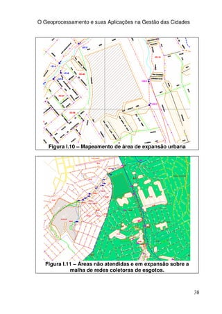 O Geoprocessamento e suas Aplicações na Gestão das Cidades




    Figura I.10 – Mapeamento de área de expansão urbana




  Figura I.11 – Áreas não atendidas e em expansão sobre a
            malha de redes coletoras de esgotos.



                                                             38
 