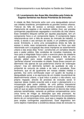 O Geoprocessamento e suas Aplicações na Gestão das Cidades


  I.D. Levantamento das Áreas Não Atendidas pela Coleta de
    Esgotos Sanitários nas Bacias Prioritárias do Drenurbs:

A cidade de Belo Horizonte sofre com uma desigualdade comum
nas cidades brasileiras, principalmente os grandes centros urbanos.
Trata-se da falta de acesso a serviços essenciais, como o
afastamento de esgotos e de resíduos sólidos (lixo), por grandes
contingentes populacionais segregados e excluídos da vida urbana.
Esse verdadeiro bloqueio sofrido por aquelas populações, tem um
componente físico e um componente lógico. O componente lógico
relacionando-se com a falta de acesso ao mercado de trabalho, à
renda, à escola e aos serviços de saúde; é um problema político-
social. Entretanto, e como uma conseqüência direta da falta de
acesso à renda, esse componente associa-se ao físico que está
relacionado com a ocupação das áreas impróprias ao assentamento
urbano e das áreas ditas “livres”, constituindo um complexo desafio
para o poder público. São condições de moradias insalubres, de
risco para a integridade física e para o exercício pleno da cidadania
por aquelas populações. E como uma resposta à falta de uma
solução global para esses problemas, surgem verdadeiras
“periferias urbanas” encravadas na cidade. Essas áreas crescem em
detrimento não apenas do que poderíamos chamar de “ordenação
urbana”; mas em detrimento também da qualidade de vida e
ambiental do conjunto da cidade e de toda a sociedade. Esse
fenômeno, que se dá igualmente em nossas cidades médias e
grandes, traz como contribuição expor um quadro de injustiça e
desigualdade social, e os equívocos de um modelo insustentável de
desenvolvimento urbano, o qual induz e produz o não-urbano, sua
própria negação, através do processo de exclusão social. O
repensar desse modelo exaurido está a exigir o planejamento e a
incorporação pelo poder público, de uma política intersetorial
conjugada e não apenas combinada como no passado. A diferença
está em que as ações combinadas perpetuam os desvios das visões
setoriais estratificadas, restando as políticas compensatórias como
única forma de mitigar as distorções que elas provocam. Ao
contrário, a ação conjugada pressupõe mecanismos de precedência
dentro de um compromisso único, qual seja o resgatar da cidadania
para amplos contingentes populacionais. Esse diagnóstico tem
como objetivo materializar a existência dessas áreas de exclusão na



                                                                  39
 