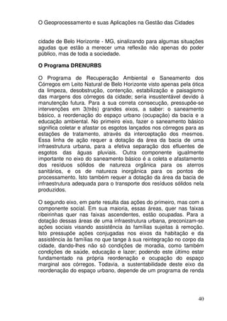 O Geoprocessamento e suas Aplicações na Gestão das Cidades


cidade de Belo Horizonte - MG, sinalizando para algumas situações
agudas que estão a merecer uma reflexão não apenas do poder
público, mas de toda a sociedade.

O Programa DRENURBS

O Programa de Recuperação Ambiental e Saneamento dos
Córregos em Leito Natural de Belo Horizonte visto apenas pela ótica
da limpeza, desobstrução, contenção, estabilização e paisagismo
das margens dos córregos da cidade; seria insustentável devido à
manutenção futura. Para a sua correta consecução, pressupõe-se
intervenções em 3(três) grandes eixos, a saber: o saneamento
básico, a reordenação do espaço urbano (ocupação) da bacia e a
educação ambiental. No primeiro eixo, fazer o saneamento básico
significa coletar e afastar os esgotos lançados nos córregos para as
estações de tratamento, através da interceptação dos mesmos.
Essa linha de ação requer a dotação da área da bacia de uma
infraestrutura urbana, para a efetiva separação dos efluentes de
esgotos das águas pluviais. Outra componente igualmente
importante no eixo do saneamento básico é a coleta e afastamento
dos resíduos sólidos de natureza orgânica para os aterros
sanitários, e os de natureza inorgânica para os pontos de
processamento. Isto também requer a dotação da área da bacia de
infraestrutura adequada para o transporte dos resíduos sólidos nela
produzidos.

O segundo eixo, em parte resulta das ações do primeiro, mas com a
componente social. Em sua maioria, essas áreas, quer nas faixas
ribeirinhas quer nas faixas ascendentes, estão ocupadas. Para a
dotação dessas áreas de uma infraestrutura urbana, preconizam-se
ações sociais visando assistência às famílias sujeitas à remoção.
Isto pressupõe ações conjugadas nos eixos da habitação e da
assistência às famílias no que tange à sua reintegração no corpo da
cidade, dando-lhes não só condições de moradia, como também
condições de saúde, educação e lazer; podendo este último estar
fundamentado na própria reordenação e ocupação do espaço
marginal aos córregos. Todavia, a sustentabilidade deste eixo da
reordenação do espaço urbano, depende de um programa de renda




                                                                 40
 