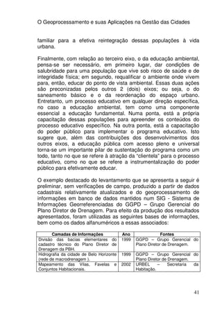 O Geoprocessamento e suas Aplicações na Gestão das Cidades


familiar para a efetiva reintegração dessas populações à vida
urbana.

Finalmente, com relação ao terceiro eixo, o da educação ambiental,
pensa-se ser necessário, em primeiro lugar, dar condições de
salubridade para uma população que vive sob risco de saúde e de
integridade física; em segundo, requalificar o ambiente onde vivem
para, então, educar do ponto de vista ambiental. Essas duas ações
são preconizadas pelos outros 2 (dois) eixos; ou seja, o do
saneamento básico e o da reordenação do espaço urbano.
Entretanto, um processo educativo em qualquer direção específica,
no caso a educação ambiental, tem como uma componente
essencial a educação fundamental. Numa ponta, está a própria
capacitação dessas populações para apreender os conteúdos do
processo educativo específico. Na outra ponta, está a capacitação
do poder público para implementar o programa educativo. Isto
sugere que, além das contribuições dos desenvolvimentos dos
outros eixos, a educação pública com acesso pleno e universal
torna-se um importante pilar de sustentação do programa como um
todo, tanto no que se refere à atração da “clientela” para o processo
educativo, como no que se refere a instrumentalização do poder
público para efetivamente educar.

O exemplo destacado do levantamento que se apresenta a seguir é
preliminar, sem verificações de campo, produzido a partir de dados
cadastrais relativamente atualizados e do geoprocessamento de
informações em banco de dados mantidos num SIG - Sistema de
Informações Georreferenciadas do GGPD – Grupo Gerencial do
Plano Diretor de Drenagem. Para efeito da produção dos resultados
apresentados, foram utilizadas as seguintes bases de informações,
bem como os dados alfanuméricos a essas associados:

       Camadas de Informações             Ano                 Fontes
Divisão das bacias elementares do         1999   GGPD – Grupo Gerencial do
cadastro técnico do Plano Diretor de             Plano Diretor de Drenagem.
Drenagem da PBH.
Hidrografia da cidade de Belo Horizonte   1999   GGPD – Grupo Gerencial do
(rede de macrodrenagem ).                        Plano Diretor de Drenagem.
Mapeamento das Vilas, Favelas e           2002   URBEL      –     Secretaria da
Conjuntos Habitacionais.                         Habitação.




                                                                            41
 