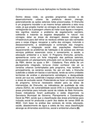 O Geoprocessamento e suas Aplicações na Gestão das Cidades


Dentro dessa visão, os grandes programas sociais e de
desenvolvimento       urbano      da    prefeitura   devem    interagir,
potencializando as ações setoriais neles preconizadas. O Drenurbs
é um programa inovador e ao mesmo tempo aderente a esta nova
visão, já que propõe manter os córregos da cidade em leito natural,
reintegrando-os à paisagem urbana ao tratar suas águas e margens.
Isto significa resolver o problema de esgotamento sanitário,
coletando e tratando os esgotos despejados “in natura” nos
córregos; dotar as áreas de drenagem desses córregos de
infraestrutura para dali retirar os resíduos sólidos que são carreados
para o corpo d’água; recuperar a calha dos córregos, incluindo o
desassoreamento, a estabilização e contenção das margens;
promover a integração social das populações ribeirinhas
equacionando os problemas de habitação e de acesso aos demais
serviços públicos essenciais como o saneamento, a saúde, a
educação ambiental e o lazer. O Programa Drenurbs, portanto,
apresenta-se como um forte integrador das políticas setoriais,
pressupondo um planejamento articulado com os demais programas
da PBH, dentre os quais o BH - Cidadania. Para efeito de um
planejamento integrado, torna-se mister conhecer não só os
cenários urbanos contemplados pelo programa, mas também, e
principalmente, os cenários sociais. Se, por um lado, o Drenurbs
subdivide a cidade em bacias e sub-bacias, tendo-as como unidades
territoriais de análise e planejamento estratégico; a desigualdade
social, por sua vez, subdivide o espaço urbano em áreas de inclusão
e áreas de exclusão social. Pretendendo-se fazer um balanço social
do programa, torna-se necessário rebater para as áreas de
intervenções do Drenurbs, os indicadores de qualidade de vida
urbana (IQVU), de vulnerabilidade social (IVS) e a classificação das
áreas prioritárias para inclusão social da cidade de Belo Horizonte.
Esses indicadores foram publicados e estão disponíveis na
Secretaria Municipal de Governo, Planejamento e Coordenação
Geral da PBH, sendo que a classificação das áreas prioritárias para
inclusão social foi produzida a partir dos dados do censo 2000 do
IBGE. Com base na análise das variáveis de renda, educação,
saúde, abastecimento de água e coleta de lixo; essa classificação
abrange as dimensões econômica, social e ambiental-urbana (6).




                                                                     43
 