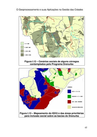 O Geoprocessamento e suas Aplicações na Gestão das Cidades




       Figura I.12 – Cenários sociais de alguns córregos
            contemplados pelo Programa Drenurbs




  Figura I.13 – Mapeamento do IQVU e das áreas prioritárias
      para inclusão social sobre as bacias do Drenurbs




                                                              45
 