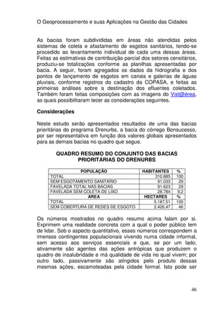 O Geoprocessamento e suas Aplicações na Gestão das Cidades


As bacias foram subdivididas em áreas não atendidas pelos
sistemas de coleta e afastamento de esgotos sanitários, tendo-se
procedido ao levantamento individual de cada uma dessas áreas.
Feitas as estimativas de contribuição parcial dos setores censitários,
produziu-se totalizações conforme as planilhas apresentadas por
bacia. A seguir, foram agregados os dados da hidrografia e dos
pontos de lançamento de esgotos em canais e galerias de águas
pluviais, conforme registros do cadastro da COPASA, e feitas as
primeiras análises sobre a destinação dos efluentes coletados.
Também foram feitas composições com as imagens do Vist@érea,
as quais possibilitaram tecer as considerações seguintes.

Considerações

Neste estudo serão apresentados resultados de uma das bacias
prioritárias do programa Drenurbs, a bacia do córrego Bonsucesso,
por ser representativa em função dos valores globais apresentados
para as demais bacias no quadro que segue.

        QUADRO RESUMO DO CONJUNTO DAS BACIAS
              PRIORITÁRIAS DO DRENURBS

                 POPULAÇÃO                    HABITANTES      %
     TOTAL                                          310.885   100
     SEM ESGOTAMENTO SANITÁRIO                       91.033    29
     FAVELADA TOTAL NAS BACIAS                       91.623    29
     FAVELADA SEM COLETA DE LIXO                     28.784   9,2
                    ÁREA                       HECTARES       %
     TOTAL                                         5.187,51   100
     SEM COBERTURA DE REDES DE ESGOTO              2.426,47    46

Os números mostrados no quadro resumo acima falam por si.
Exprimem uma realidade concreta com a qual o poder público tem
de lidar. Sob o aspecto quantitativo, esses números correspondem a
imensos contingentes populacionais vivendo numa cidade informal,
sem acesso aos serviços essenciais e que, se por um lado,
ativamente são agentes das ações antrópicas que produzem o
quadro de insalubridade e má qualidade de vida no qual vivem; por
outro lado, passivamente são atingidos pelo produto dessas
mesmas ações, escamoteadas pela cidade formal. Isto pode ser



                                                                    46
 