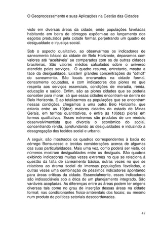 O Geoprocessamento e suas Aplicações na Gestão das Cidades


visto em diversas áreas da cidade, onde populações faveladas
habitando em beira de córregos expõem-se ao lançamento dos
esgotos produzidos pela cidade formal, perpetrando um quadro de
desigualdade e injustiça social.

Sob o aspecto qualitativo, ao observarmos os indicadores de
saneamento básico da cidade de Belo Horizonte, deparamos com
valores até “aceitáveis” se comparados com os de outras cidades
brasileiras. São valores médios calculados sobre o universo
atendido pelos serviços. O quadro resumo, entretanto, mostra a
face da desigualdade. Existem grandes concentrações do “déficit”
do saneamento. São locais encravados na cidade formal,
densamente ocupados, e com indicadores dos piores no que
respeita aos serviços essenciais, condições de moradia, renda,
educação e saúde. Enfim, são as piores cidades que se poderia
conceber para morar, só que essas cidades encontram-se dentro de
Belo Horizonte. E ao totalizarmos as populações que se encontram
nessas condições, chegamos a uma outra Belo Horizonte, que
estaria entre as 10(dez) maiores cidades do estado de Minas
Gerais, em termos quantitativos, e entre as 10(dez) piores em
termos qualitativos. Esses extremos são produtos de um modelo
desenvolvimentista que divorcia o econômico do social,
concentrando renda, aprofundando as desigualdades e induzindo a
desagregação dos tecidos social e urbano.

A seguir, são mostrados os quadros correspondentes à bacia do
córrego Bonsucesso e tecidas considerações acerca de algumas
das suas particularidades. Mais uma vez, como poderá ser visto, os
números mostram desigualdades entre os desiguais. São quadros
exibindo indicadores muitas vezes extremos no que se relaciona à
questão da falta de saneamento básico, outras vezes no que se
relaciona ao drama social de imensas populações faveladas, e
outras vezes uma combinação de péssimos indicadores apontando
para áreas críticas da cidade. Essencialmente, esses indicadores
são indissociáveis sob a ótica de um planejamento integrado. São
variáveis acopladas. As diferenças entre as áreas podem ter origens
diversas tais como no grau de inserção dessas áreas na cidade
formal; nas condicionantes físico-ambientais dos locais; ou mesmo
num produto de políticas setoriais descoordenadas.



                                                                47
 