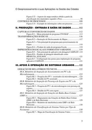 O Geoprocessamento e suas Aplicações na Gestão das Cidades


                Figura I.32 – Aspecto do mapa temático obtido a partir da
                classificação dos municípios segundo o Peso.....................................98
  CONTROLE DE PROCESSOS ............................................................ 109
                Figura I.33 – Exemplo de informações sobre um processo. .............111

II. PRODUÇÃO – ENTRADA E SAÍDA DE DADOS .............. 112
  CAPTURA E CONVERSÃO DE DADOS ........................................... 112
                Figura II.1 – Menu principal do programa CNVMAP .....................113
  TRANSFORMAÇÕES BÁSICAS........................................................ 116
                Figura II.2 – Ilustração do Deslocamento de Mapas........................117
                Figura II.3 – Tela principal do programa para posicionamento de
                mapas. ..............................................................................................118
                Figura II.4 – Produto de saída do programa Escala. ........................119
  IMPRESSÕES EM ESCALAS E FORMATOS VARIADOS .............. 119
                Figura II.5 – Tela principal do aplicativo de plotagem CADPLOT .119
                Figura II.6 – Produto de plotagem identificado como
                PRODUTO_XXX.DGN...................................................................121
                Figura II.7 – Configuração das pastas para implantação do programa
                aplicativo CADPLOT.......................................................................121

III. APOIO À OPERAÇÃO DE SISTEMAS URBANOS ........ 122
  GERAÇÃO DE RELATÓRIOS TÉCNICOS........................................ 122
   III.A. Relatório de Inspeção de Assoreamento em PV’s da
   Microdrenagem................................................................................. 123
                Figura III.1 – Pesquisa dos PV’s assoreados da microdrenagem.....124
                Figura III.2 – Detalhe de PV assoreado............................................125
     III.B. Relatório de Inspeção de Presença de Esgoto em PV’s da
     Microdrenagem................................................................................. 125
                Figura III.3 – Pesquisa de PV’s da microdrenagem com presença de
                esgotos..............................................................................................126
                Figura III.4 – Detalhe de PV com esgoto .........................................127
     III.C. Relatório de Inspeção de Estações de Rádio-Base Celular
     (ERB’s).............................................................................................. 127
                Figura III.5 – Mapeamento das Estações de Rádio-Base Celular
                (ERB’s) de Belo Horizonte ..............................................................129
                Figura III.6 – Relatório de interferência entre ERB’s de Belo
                Horizonte..........................................................................................130
     III.D. Relatório de Classificação do Sistema Viário por Tipo de
     Pavimento ......................................................................................... 130
                Figura III.7 – Mapa da Classificação do Sistema Viário ..................132



                                                                                                                      5
 