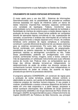 O Geoprocessamento e suas Aplicações na Gestão das Cidades


CRUZAMENTO DE DADOS ESPACIAIS INTEGRADOS

O maior apelo para o uso dos SIG - Sistemas de Informações
Georreferenciadas está na possibilidade de proceder-se análises
diversas baseadas em regras de inferência sobre um banco de
dados relacional, impondo-lhes restrições espaciais combinando
uma variedade de topologias. Todavia, transformar essa
potencialidade numa ferramenta de trabalho depende da facilidade e
flexibilidade da interface do sistema para a criação dessas regras na
produção de temas diversos. Esses temas poderão ser compostos
através de operações lógicas cumulativas ou não, superposição de
camadas, cruzamentos e análises das informações de um banco de
dados relacional tendo a relação espacial como vínculo. As análises
temáticas como produtos de regras complexas e compostas,
constituem o grande diferencial do potencial de uso desses sistemas
para os sistemas convencionais. Por outro lado, uma interface
flexível combinada com potentes linguagens de programação,
possibilitará ao sistema responder às formulações específicas ou
genéricas; restritas ou abrangentes; cumulativas ou não. Todas
essas possibilidades, podendo ser amalgamadas num único
produto, combinando formas, imagens, cores e textos; colocam à
mão do especialista um sofisticado instrumental para suas reflexões
acerca do mundo real. Pode-se dizer, os computadores que ao
longo das últimas décadas tornaram-se indispensáveis no
desenvolvimento do poder da análise nos diversos campos do
conhecimento humano, tornam-se cada vez mais indispensáveis no
desenvolvimento do poder da síntese, tão ausente na lógica
procedural que domina os processos decisórios.

O programa aplicativo CONSREGRA, um construtor de regras para
a produção de cartas temáticas, propõe oferecer conforto e
objetividade ao usuário, sem perda da flexibilidade característica dos
modernos projetos de interface homem-máquina. O seu projeto é
modular, possibilitando o acesso a diversos dispositivos de banco de
dados em uma rede corporativa e, a partir desses, processar e
extrair quaisquer informações. Nas atividades do Grupo Gerencial
de Saneamento (GGSAN) e do Grupo Gerencial do Plano Diretor de
Drenagem (GGPD) da Superintendência para o Desenvolvimento da
Capital (SUDECAP) da Prefeitura de Belo Horizonte, seu principal



                                                                   53
 