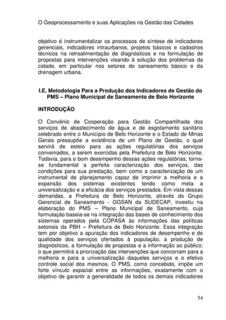 O Geoprocessamento e suas Aplicações na Gestão das Cidades


objetivo é instrumentalizar os processos de síntese de indicadores
gerenciais, indicadores intraurbanos, projetos básicos e cadastros
técnicos na retroalimentação de diagnósticos e na formulação de
propostas para intervenções visando à solução dos problemas da
cidade, em particular nos setores do saneamento básico e da
drenagem urbana.


I.E. Metodologia Para a Produção dos Indicadores de Gestão do
    PMS – Plano Municipal de Saneamento de Belo Horizonte

INTRODUÇÃO

O Convênio de Cooperação para Gestão Compartilhada dos
serviços de abastecimento de água e de esgotamento sanitário
celebrado entre o Município de Belo Horizonte e o Estado de Minas
Gerais pressupõe a existência de um Plano de Gestão, o qual
servirá de esteio para as ações regulatórias dos serviços
conveniados, a serem exercidas pela Prefeitura de Belo Horizonte.
Todavia, para o bom desempenho dessas ações regulatórias, torna-
se fundamental a perfeita caracterização dos serviços, das
condições para sua prestação, bem como a caracterização de um
instrumental de planejamento capaz de imprimir a melhoria e a
expansão dos sistemas existentes tendo como meta a
universalização e a eficácia dos serviços prestados. Em vista dessas
demandas, a Prefeitura de Belo Horizonte, através do Grupo
Gerencial de Saneamento - GGSAN da SUDECAP, investiu na
elaboração do PMS – Plano Municipal de Saneamento, cuja
formulação baseia-se na integração das bases de conhecimento dos
sistemas operados pela COPASA às informações das políticas
setoriais da PBH – Prefeitura de Belo Horizonte. Essa integração
tem por objetivo a apuração dos indicadores de desempenho e de
qualidade dos serviços ofertados à população, a produção de
diagnósticos, a formulação de propostas e a informação ao público;
o que permitirá a priorização das intervenções que concorram para a
melhoria e para a universalização daqueles serviços e o efetivo
controle social dos mesmos. O PMS, como concebido, impõe um
forte vínculo espacial entre as informações, exatamente com o
objetivo de garantir a generalidade de todos os demais indicadores



                                                                 54
 