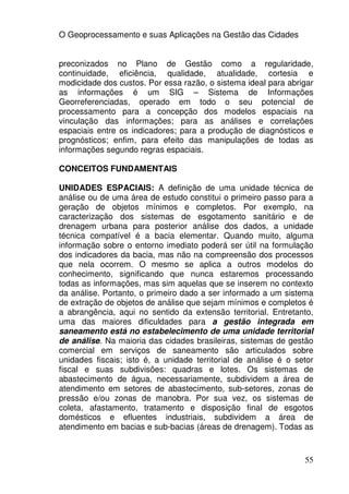 O Geoprocessamento e suas Aplicações na Gestão das Cidades


preconizados no Plano de Gestão como a regularidade,
continuidade, eficiência, qualidade, atualidade, cortesia e
modicidade dos custos. Por essa razão, o sistema ideal para abrigar
as informações é um SIG – Sistema de Informações
Georreferenciadas, operado em todo o seu potencial de
processamento para a concepção dos modelos espaciais na
vinculação das informações; para as análises e correlações
espaciais entre os indicadores; para a produção de diagnósticos e
prognósticos; enfim, para efeito das manipulações de todas as
informações segundo regras espaciais.

CONCEITOS FUNDAMENTAIS

UNIDADES ESPACIAIS: A definição de uma unidade técnica de
análise ou de uma área de estudo constitui o primeiro passo para a
geração de objetos mínimos e completos. Por exemplo, na
caracterização dos sistemas de esgotamento sanitário e de
drenagem urbana para posterior análise dos dados, a unidade
técnica compatível é a bacia elementar. Quando muito, alguma
informação sobre o entorno imediato poderá ser útil na formulação
dos indicadores da bacia, mas não na compreensão dos processos
que nela ocorrem. O mesmo se aplica a outros modelos do
conhecimento, significando que nunca estaremos processando
todas as informações, mas sim aquelas que se inserem no contexto
da análise. Portanto, o primeiro dado a ser informado a um sistema
de extração de objetos de análise que sejam mínimos e completos é
a abrangência, aqui no sentido da extensão territorial. Entretanto,
uma das maiores dificuldades para a gestão integrada em
saneamento está no estabelecimento de uma unidade territorial
de análise. Na maioria das cidades brasileiras, sistemas de gestão
comercial em serviços de saneamento são articulados sobre
unidades fiscais; isto é, a unidade territorial de análise é o setor
fiscal e suas subdivisões: quadras e lotes. Os sistemas de
abastecimento de água, necessariamente, subdividem a área de
atendimento em setores de abastecimento, sub-setores, zonas de
pressão e/ou zonas de manobra. Por sua vez, os sistemas de
coleta, afastamento, tratamento e disposição final de esgotos
domésticos e efluentes industriais, subdividem a área de
atendimento em bacias e sub-bacias (áreas de drenagem). Todas as



                                                                 55
 