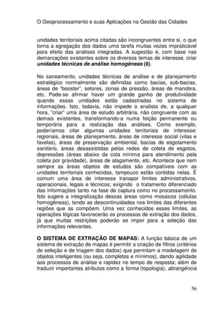 O Geoprocessamento e suas Aplicações na Gestão das Cidades


unidades territoriais acima citadas são incongruentes entre si, o que
torna a agregação dos dados uma tarefa muitas vezes impraticável
para efeito das análises integradas. A sugestão é, com base nas
demarcações existentes sobre os diversos temas de interesse, criar
unidades técnicas de análise homogêneas (8).

No saneamento, unidades técnicas de análise e de planejamento
estratégico normalmente são definidas como bacias, sub-bacias,
áreas de “booster”, setores, zonas de pressão, áreas de manobra,
etc. Pode-se afirmar haver um grande ganho de produtividade
quando essas unidades estão cadastradas no sistema de
informações. Isto, todavia, não impede o analista de, a qualquer
hora, “criar” uma área de estudo arbitrária, não congruente com as
demais existentes, transformando-a numa feição permanente ou
temporária para a realização das análises. Como exemplo,
poderíamos citar algumas unidades territoriais de interesse:
regionais, áreas de planejamento, áreas de interesse social (vilas e
favelas), áreas de preservação ambiental, bacias de esgotamento
sanitário, áreas desassistidas pelas redes de coleta de esgotos,
depressões (áreas abaixo da cota mínima para atendimento pela
coleta por gravidade), áreas de alagamento, etc. Acontece que nem
sempre as áreas objetos de estudos são compatíveis com as
unidades territoriais conhecidas, tampouco estão contidas nelas. É
comum uma área de interesse transpor limites administrativos,
operacionais, legais e técnicos; exigindo o tratamento diferenciado
das informações tanto na fase de captura como no processamento.
Isto sugere a integralização dessas áreas como mosaicos (células
homogêneas), tendo as descontinuidades nos limites das diferentes
regiões que as compõem. Uma vez conhecidos esses limites, as
operações lógicas favorecerão os processos de extração dos dados,
já que muitas restrições poderão se impor para a seleção das
informações relevantes.

O SISTEMA DE EXTRAÇÃO DE MAPAS: A função básica de um
sistema de extração de mapas é permitir a criação de filtros (critérios
de seleção e de triagem dos dados) que permitam a modelagem de
objetos inteligentes (ou seja, completos e mínimos), dando agilidade
aos processos de análise e rapidez no tempo de resposta; além de
traduzir importantes atributos como a forma (topologia), abrangência


                                                                    56
 