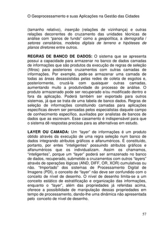 O Geoprocessamento e suas Aplicações na Gestão das Cidades


(tamanho relativo), inserção (relações de vizinhança) e outras
relações decorrentes do cruzamento das unidades técnicas de
análise com “panos de fundo” como a geopolítica, a demografia /
setores censitários, modelos digitais de terreno e hipóteses de
planos diretores entre outros.

REGRAS DE BANCO DE DADOS: O sistema que se apresenta
possui a capacidade para armazenar no banco de dados camadas
de informações que são produtos da execução de regras de seleção
(filtros) para posteriores cruzamentos com outras camadas de
informações. Por exemplo, pode-se armazenar uma camada de
todas as áreas desassistidas pelas redes de coleta de esgotos e,
posteriormente, cruzá-la com quaisquer outras camadas,
aumentando muito a produtividade do processo de análise. O
produto armazenado pode ser recuperado e/ou modificado dentro e
fora da aplicação. Poderá também ser exportado para outros
sistemas, já que se trata de uma tabela de banco dados. Regras de
seleção de informações constituindo camadas para aplicações
específicas devem ser pensadas pelos especialistas daquele campo
de conhecimento específico, auxiliados por analistas de bancos de
dados que as escrevam. Esse casamento é indispensável para que
o sistema dê respostas precisas para as alternativas em estudo.

LAYER OU CAMADA: Um “layer” de informações é um produto
obtido através da execução de uma regra seleção num banco de
dados integrando atributos gráficos e alfanuméricos. É constituído,
portanto, por entes “inteligentes” possuindo atributos gráficos e
alfanuméricos que os individualizam. Assim os chamamos,
“inteligentes”, porque um “layer” poderá ser armazenado no banco
de dados, recuperado, submetido a cruzamentos com outros “layers”
através de operações lógicas (AND, DIFF, OR, XOR) cumulativas ou
não. “Importado” dos sistemas de Processamento Digital de
Imagens (PDI), o conceito de “layer” não deve ser confundido com o
conceito de nível de desenho. O nível de desenho limita-se a um
conceito estático de estratificação e organização das informações,
enquanto o “layer”, além das propriedades já referidas acima,
oferece a possibilidade de manipulação dessas propriedades em
tempo de processamento, dando-lhe uma dinâmica não apresentada
pelo conceito de nível de desenho.



                                                                57
 
