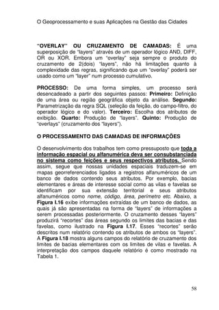O Geoprocessamento e suas Aplicações na Gestão das Cidades



“OVERLAY” OU CRUZAMENTO DE CAMADAS: É uma
superposição de “layers” através de um operador lógico AND, DIFF,
OR ou XOR. Embora um “overlay” seja sempre o produto do
cruzamento de 2(dois) “layers”, não há limitações quanto à
complexidade das regras, significando que um “overlay” poderá ser
usado como um “layer” num processo cumulativo.

PROCESSO: De uma forma simples, um processo será
desencadeado a partir dos seguintes passos: Primeiro: Definição
de uma área ou região geográfica objeto da análise. Segundo:
Parametrização da regra SQL (seleção da feição, do campo-filtro, do
operador lógico e do valor). Terceiro: Escolha dos atributos de
exibição. Quarto: Produção de “layers”. Quinto: Produção de
“overlays” (cruzamento dos “layers”).

O PROCESSAMENTO DAS CAMADAS DE INFORMAÇÕES

O desenvolvimento dos trabalhos tem como pressuposto que toda a
informação espacial ou alfanumérica deva ser consubstanciada
no sistema como feições e seus respectivos atributos. Sendo
assim, segue que nossas unidades espaciais traduzem-se em
mapas georreferenciados ligados a registros alfanuméricos de um
banco de dados contendo seus atributos. Por exemplo, bacias
elementares e áreas de interesse social como as vilas e favelas se
identificam por sua extensão territorial e seus atributos
alfanuméricos como nome, código, área, perímetro etc. Abaixo, a
Figura I.16 exibe informações extraídas de um banco de dados, as
quais já são apresentadas na forma de “layers” de informações a
serem processadas posteriormente. O cruzamento desses “layers”
produzirá “recortes” das áreas segundo os limites das bacias e das
favelas, como ilustrado na Figura I.17. Esses “recortes” serão
descritos num relatório contendo os atributos de ambos os “layers”.
A Figura I.18 mostra alguns campos do relatório de cruzamento dos
limites de bacias elementares com os limites de vilas e favelas. A
interpretação dos campos daquele relatório é como mostrado na
Tabela 1.




                                                                58
 