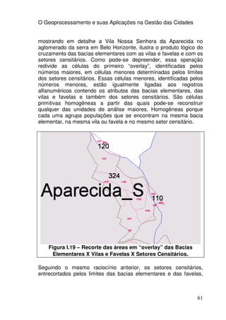 O Geoprocessamento e suas Aplicações na Gestão das Cidades


mostrando em detalhe a Vila Nossa Senhora da Aparecida no
aglomerado da serra em Belo Horizonte, ilustra o produto lógico do
cruzamento das bacias elementares com as vilas e favelas e com os
setores censitários. Como pode-se depreender, essa operação
redivide as células do primeiro “overlay”, identificadas pelos
números maiores, em células menores determinadas pelos limites
dos setores censitários. Essas células menores, identificadas pelos
números menores, estão igualmente ligadas aos registros
alfanuméricos contendo os atributos das bacias elementares, das
vilas e favelas e também dos setores censitários. São células
primitivas homogêneas a partir das quais pode-se reconstruir
qualquer das unidades de análise maiores. Homogêneas porque
cada uma agrupa populações que se encontram na mesma bacia
elementar, na mesma vila ou favela e no mesmo setor censitário.




    Figura I.19 – Recorte das áreas em “overlay” das Bacias
      Elementares X Vilas e Favelas X Setores Censitários.

Seguindo o mesmo raciocínio anterior, os setores censitários,
entrecortados pelos limites das bacias elementares e das favelas,



                                                                61
 