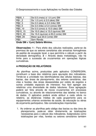 O Geoprocessamento e suas Aplicações na Gestão das Cidades


R$05_1      De 0.5 (meio) à 1.0 (um) SM
R$1_2       De 1.0 (um) à 2.0 (dois) SM
R$2_3       De 2.0 (dois) à 3.0 (três) SM
R$3_5       De 3.0 (três) à 5.0 (cinco) SM
R$5_10      De 5.0 (cinco) à 10.0 (dez) SM
R$10_15     De 10.0 (dez) à 15.0 (quinze) SM
R$15_20     De 15.0 (quinze) à 20.0 (vinte) SM
R$M_20      Maior que 20.0 (vinte) SM
R$0         Sem Renda
Onde SM = 1(um) Salário Mínimo.

Observações: 1 - Para efeito dos cálculos realizados, parte-se da
premissa de que os setores censitários são amostras homogêneas
do padrão de ocupação local, o que permitiria o cálculo a partir da
densidade demográfica. 2 – Através desta metodologia, não há
limite para a sucessão de cruzamentos em operações lógicas
cumulativas.

A PRODUÇÃO DE RELATÓRIOS

 As planilhas acima, produzidas pelo aplicativo CONSREGRA,
constituem a base dos relatórios para apuração dos indicadores.
Tendo-se a unicidade nos identificadores das células básicas, das
bacias, das áreas de planejamento, dos setores censitários, das
vilas e favelas, das áreas desassistidas por coleta de esgotos e
outras unidades espaciais de interesse; fica fácil agregar aos
relatórios uma diversidade de dados tabulares. Essa agregação
poderá ser feita através de novos cruzamentos em processos
cumulativos, ou através de relacionamentos das tabelas no banco
de dados. O aplicativo poderá ainda atribuir a cada célula no
relatório, as distâncias médias de cada grupamento para os
equipamentos urbanos existentes da saúde, da educação ou obras
do orçamento participativo. São considerações importantes:

1. Ao ordenar as planilhas pelo código das bacias ou das área de
   planejamento, pode-se obter diretamente as totalizações
   necessárias para o cálculo dos indicadores. Subprodutos como
   totalizações por vilas, favelas ou setores censitários também



                                                                63
 