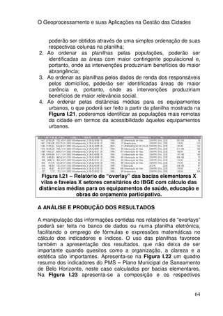 O Geoprocessamento e suas Aplicações na Gestão das Cidades


   poderão ser obtidos através de uma simples ordenação de suas
   respectivas colunas na planilha;
2. Ao ordenar as planilhas pelas populações, poderão ser
   identificadas as áreas com maior contingente populacional e,
   portanto, onde as intervenções produziriam benefícios de maior
   abrangência;
3. Ao ordenar as planilhas pelos dados de renda dos responsáveis
   pelos domicílios, poderão ser identificadas áreas de maior
   carência e, portanto, onde as intervenções produziriam
   benefícios de maior relevância social.
4. Ao ordenar pelas distâncias médias para os equipamentos
   urbanos, o que poderá ser feito a partir da planilha mostrada na
   Figura I.21, poderemos identificar as populações mais remotas
   da cidade em termos da acessibilidade àqueles equipamentos
   urbanos.




 Figura I.21 – Relatório de “overlay” das bacias elementares X
 vilas e favelas X setores censitários do IBGE com cálculo das
distâncias médias para os equipamentos de saúde, educação e
                obras do orçamento participativo.

A ANÁLISE E PRODUÇÃO DOS RESULTADOS

A manipulação das informações contidas nos relatórios de “overlays”
poderá ser feita no banco de dados ou numa planilha eletrônica,
facilitando o emprego de fórmulas e expressões matemáticas no
cálculo dos indicadores e índices. O uso das planilhas favorece
também a apresentação dos resultados, que não deixa de ser
importante quando quesitos como a organização, a clareza e a
estética são importantes. Apresenta-se na Figura I.22 um quadro
resumo dos indicadores do PMS – Plano Municipal de Saneamento
de Belo Horizonte, neste caso calculados por bacias elementares.
Na Figura I.23 apresenta-se a composição e os respectivos


                                                                64
 
